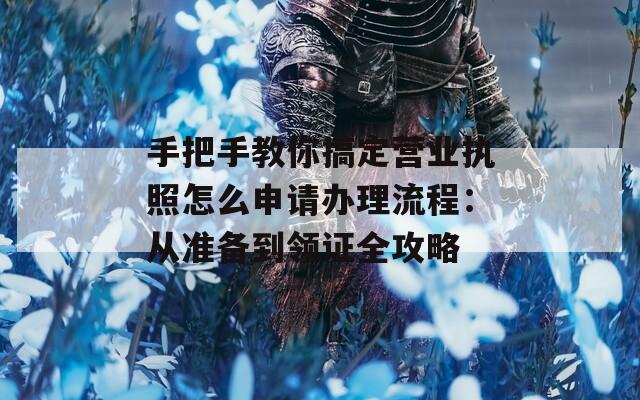 手把手教你搞定營業(yè)執(zhí)照怎么申請(qǐng)辦理流程：從準(zhǔn)備到領(lǐng)證全攻略