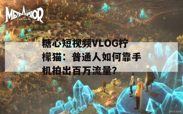 糖心短視頻VLOG檸檬貓：普通人如何靠手機(jī)拍出百萬流量？