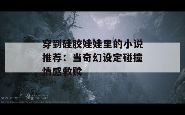 穿到硅膠娃娃里的小說推薦：當(dāng)奇幻設(shè)定碰撞情感救贖