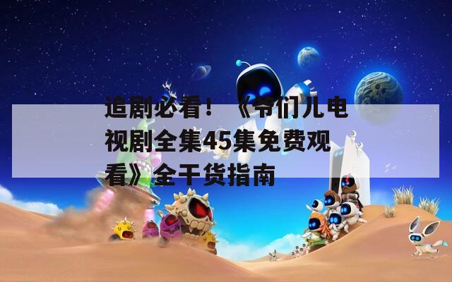 追劇必看！《爺們兒電視劇全集45集免費(fèi)觀看》全干貨指南