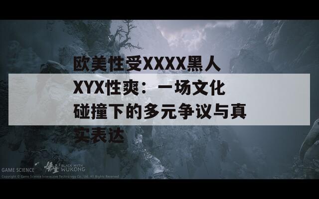 歐美性受XXXX黑人XYX性爽：一場(chǎng)文化碰撞下的多元爭(zhēng)議與真實(shí)表達(dá)