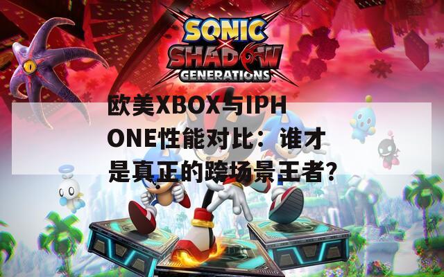 歐美XBOX與IPHONE性能對比：誰才是真正的跨場景王者？