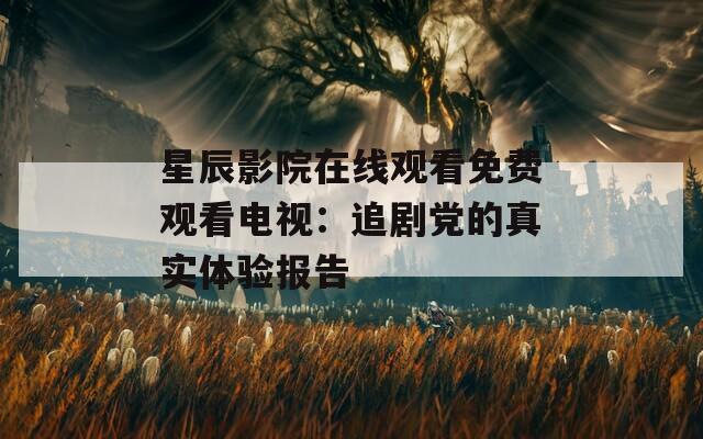 星辰影院在線觀看免費(fèi)觀看電視：追劇黨的真實(shí)體驗(yàn)報(bào)告