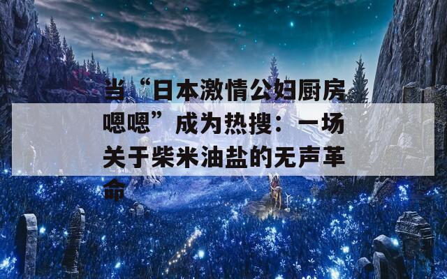 當“日本激情公婦廚房嗯嗯”成為熱搜：一場關于柴米油鹽的無聲革命