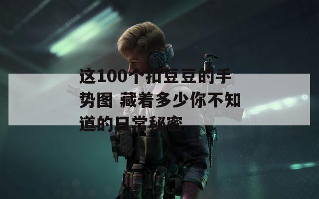 這100個(gè)扣豆豆的手勢(shì)圖 藏著多少你不知道的日常秘密