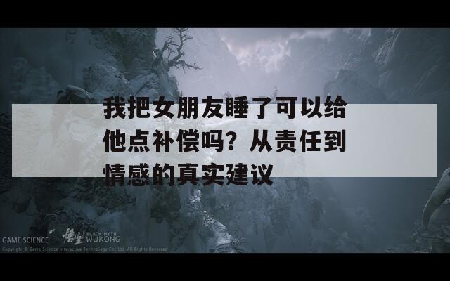 我把女朋友睡了可以給他點(diǎn)補(bǔ)償嗎？從責(zé)任到情感的真實(shí)建議
