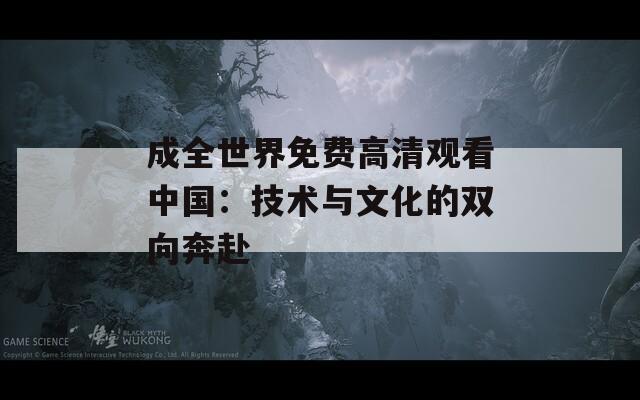 成全世界免費高清觀看中國：技術與文化的雙向奔赴