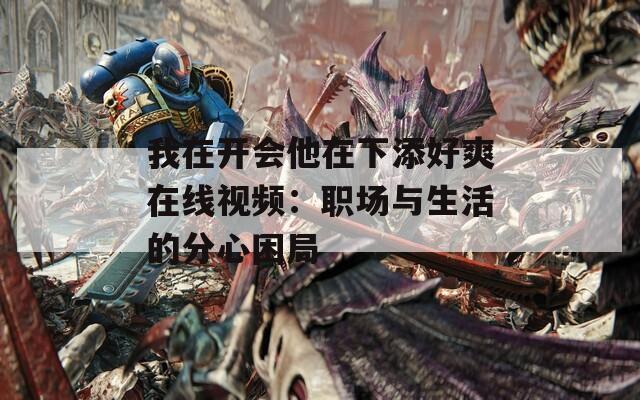 我在開會(huì)他在下添好爽在線視頻：職場(chǎng)與生活的分心困局