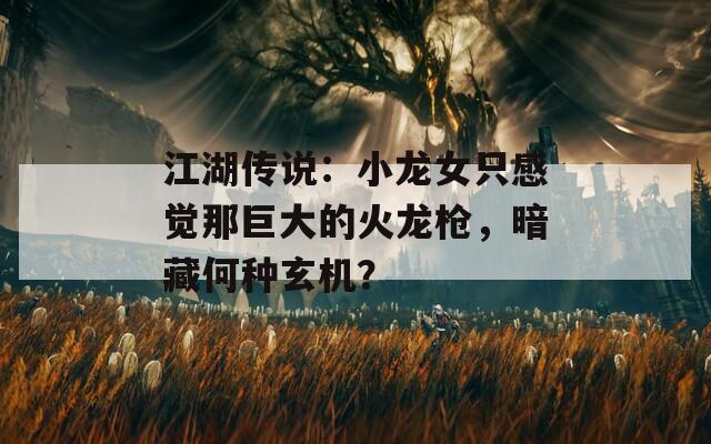江湖傳說：小龍女只感覺那巨大的火龍槍，暗藏何種玄機(jī)？