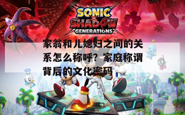 家翁和兒媳婦之間的關(guān)系怎么稱呼？家庭稱謂背后的文化密碼