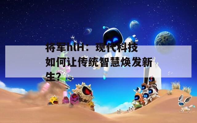 將軍hlH：現(xiàn)代科技如何讓傳統(tǒng)智慧煥發(fā)新生？