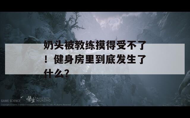 奶頭被教練摸得受不了！健身房里到底發(fā)生了什么？