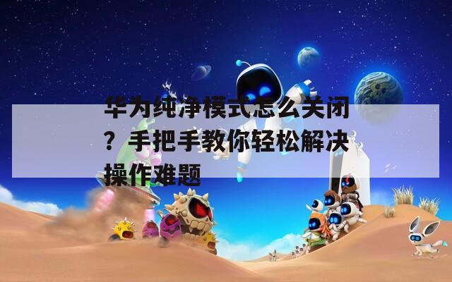華為純凈模式怎么關(guān)閉？手把手教你輕松解決操作難題