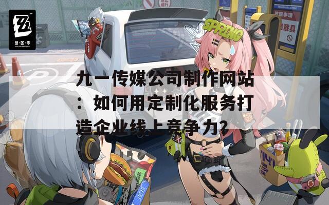 九一傳媒公司制作網(wǎng)站：如何用定制化服務(wù)打造企業(yè)線上競爭力？