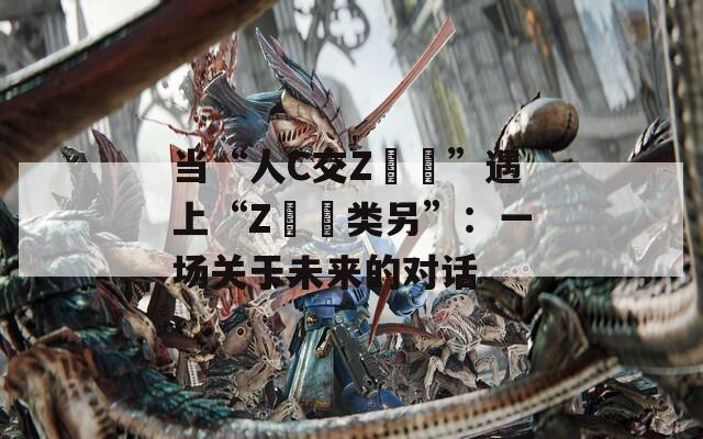 當(dāng)“人C交Z〇〇”遇上“Z〇〇類另”：一場關(guān)于未來的對話