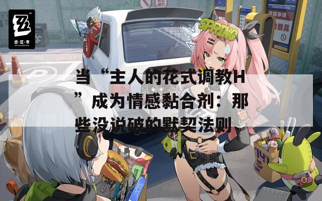 當(dāng)“主人的花式調(diào)教H”成為情感黏合劑：那些沒說破的默契法則