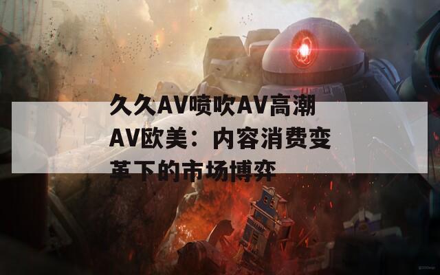 久久AV噴吹A(chǔ)V高潮AV歐美：內(nèi)容消費(fèi)變革下的市場博弈