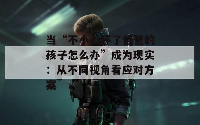 當“不小心懷了爸爸的孩子怎么辦”成為現(xiàn)實：從不同視角看應(yīng)對方案