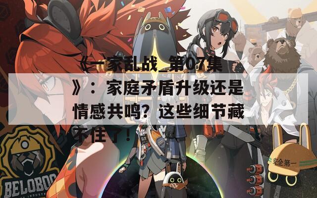 《一家亂戰(zhàn)_第07集》：家庭矛盾升級(jí)還是情感共鳴？這些細(xì)節(jié)藏不住了！