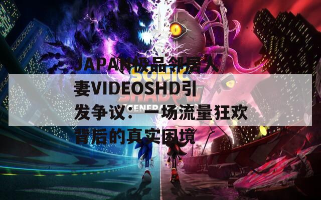 JAPAN極品鄰居人妻VIDEOSHD引發(fā)爭(zhēng)議：一場(chǎng)流量狂歡背后的真實(shí)困境