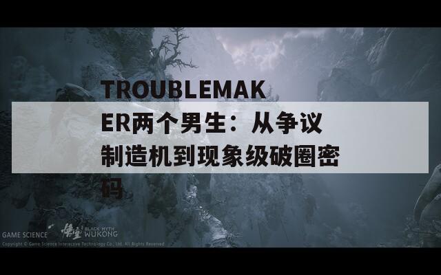 TROUBLEMAKER兩個(gè)男生：從爭(zhēng)議制造機(jī)到現(xiàn)象級(jí)破圈密碼