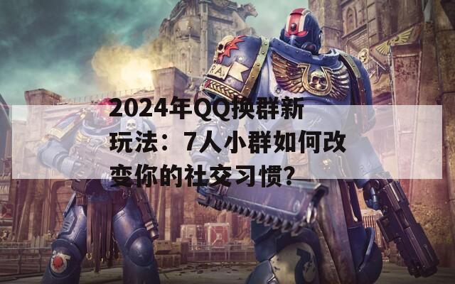2024年QQ換群新玩法：7人小群如何改變你的社交習慣？