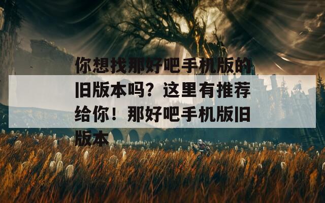 你想找那好吧手機版的舊版本嗎？這里有推薦給你！那好吧手機版舊版本