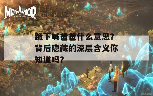 跪下喊爸爸什么意思？背后隱藏的深層含義你知道嗎？