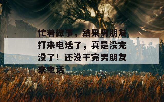 忙著做事，結果男朋友打來電話了，真是沒完沒了！還沒干完男朋友來電話