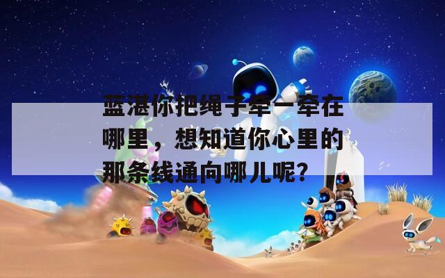 藍(lán)湛你把繩子牽一牽在哪里，想知道你心里的那條線通向哪兒呢？