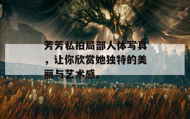 芳芳私拍局部人體寫真，讓你欣賞她獨(dú)特的美麗與藝術(shù)感。