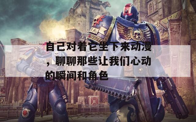 自己對著它坐下來動漫，聊聊那些讓我們心動的瞬間和角色
