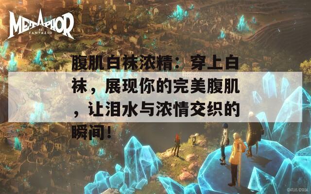 腹肌白襪濃精：穿上白襪，展現(xiàn)你的完美腹肌，讓淚水與濃情交織的瞬間！
