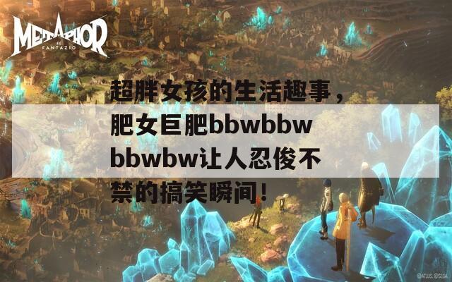 超胖女孩的生活趣事，肥女巨肥bbwbbwbbwbw讓人忍俊不禁的搞笑瞬間！