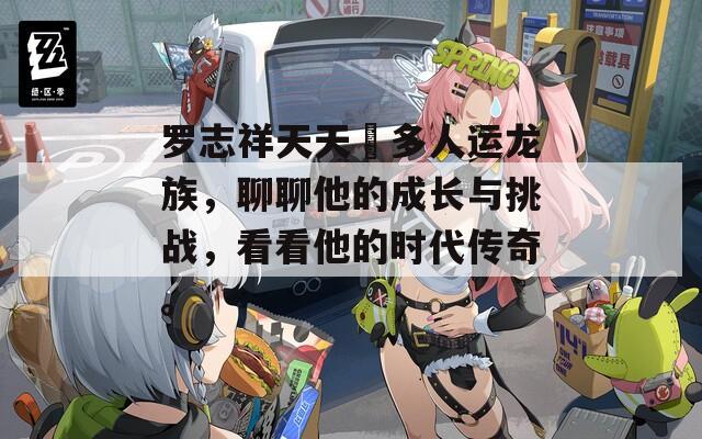 羅志祥天天奭多人運龍族，聊聊他的成長與挑戰(zhàn)，看看他的時代傳奇。