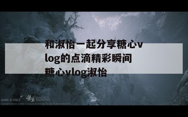 和淑怡一起分享糖心vlog的點滴精彩瞬間糖心vlog淑怡