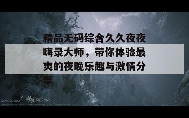 精品無碼綜合久久夜夜嗨錄大師，帶你體驗(yàn)最爽的夜晚樂趣與激情分享