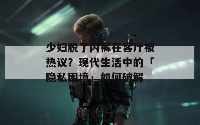 少婦脫了內(nèi)褲在客廳被熱議？現(xiàn)代生活中的「隱私困境」如何破解