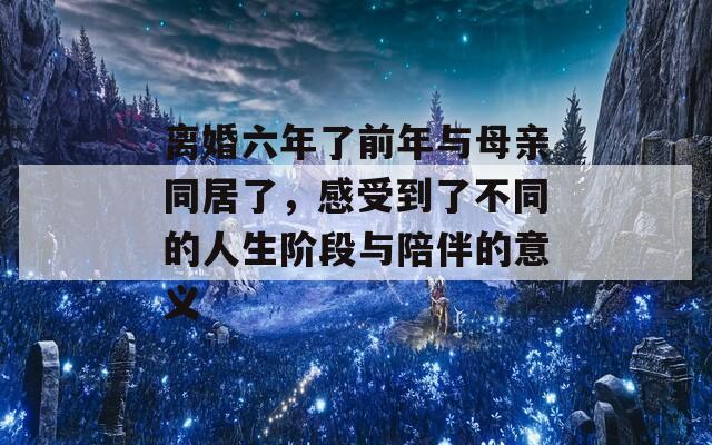 離婚六年了前年與母親同居了，感受到了不同的人生階段與陪伴的意義