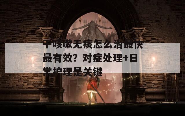 干咳嗽無痰怎么治最快最有效？對癥處理+日常護(hù)理是關(guān)鍵