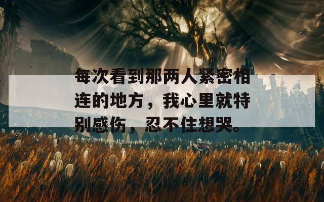 每次看到那兩人緊密相連的地方，我心里就特別感傷，忍不住想哭。