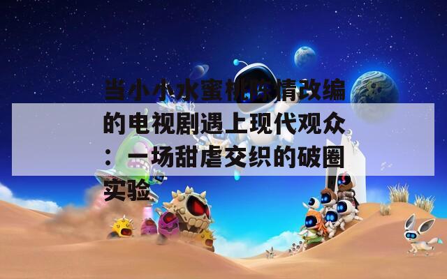 當(dāng)小小水蜜桃陳情改編的電視劇遇上現(xiàn)代觀眾：一場甜虐交織的破圈實(shí)驗(yàn)