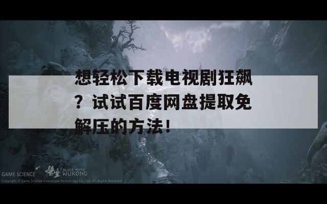 想輕松下載電視劇狂飆？試試百度網(wǎng)盤提取免解壓的方法！