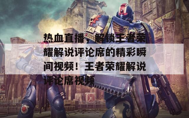 熱血直播，解鎖王者榮耀解說評(píng)論席的精彩瞬間視頻！王者榮耀解說評(píng)論席視頻