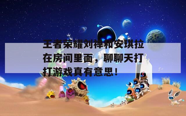 王者榮耀劉禪和安琪拉在房間里面，聊聊天打打游戲真有意思！