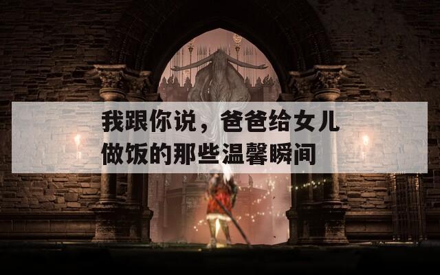 我跟你說，爸爸給女兒做飯的那些溫馨瞬間