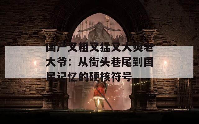 國產(chǎn)又粗又猛又大爽老大爺：從街頭巷尾到國民記憶的硬核符號