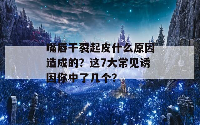 嘴唇干裂起皮什么原因造成的？這7大常見誘因你中了幾個？