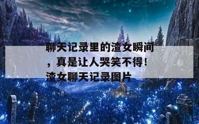 聊天記錄里的渣女瞬間，真是讓人哭笑不得！渣女聊天記錄圖片
