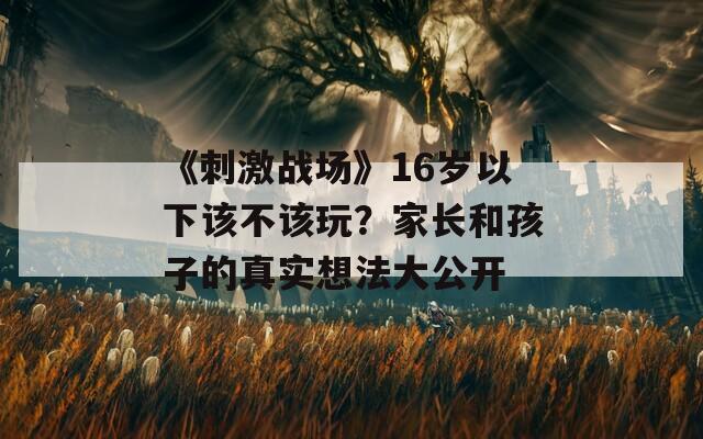 《刺激戰(zhàn)場》16歲以下該不該玩？家長和孩子的真實想法大公開